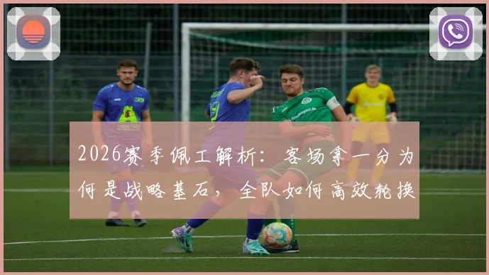 2026赛季佩工解析:客场拿一分为何是战略基石,全队如何高效轮换兼顾双线作战?