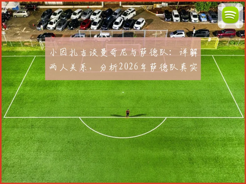 小因扎吉谈曼奇尼与萨德队：详解两人关系，分析2026年萨德队真实水平与执教前景