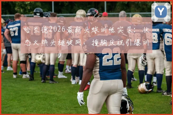 哈兰德2026最新头球训练实录：状态火热头槌破网，撞胸庆祝引爆训练场，挪威队氛围拉满