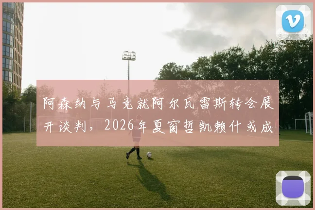 阿森纳与马竞就阿尔瓦雷斯转会展开谈判，2026年夏窗哲凯赖什或成互换筹码，枪手锋线补强计划深度解读
