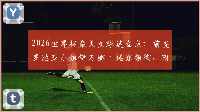 2026世界杯最美女球迷盘点：前克罗地亚小姐伊万娜·诺尔领衔，附个人资料及近况揭秘