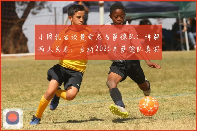 小因扎吉谈曼奇尼与萨德队:详解两人关系,分析2026年萨德队真实水平与执教前景