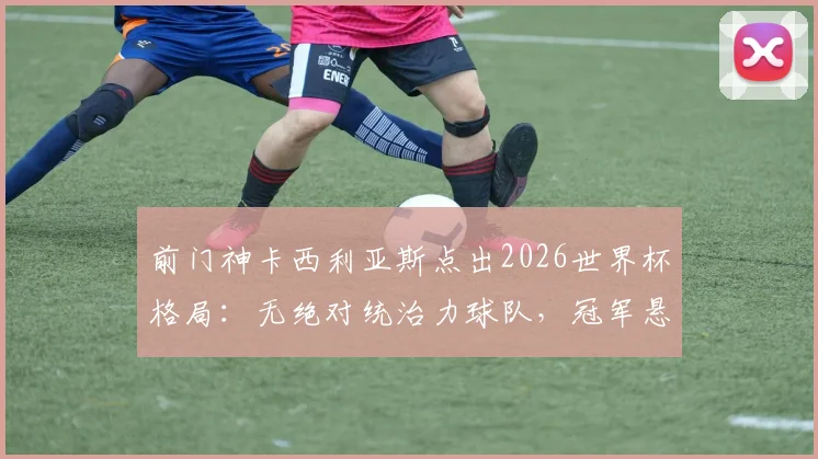 前门神卡西利亚斯点出2026世界杯格局：无绝对统治力球队，冠军悬念与黑马机遇并存