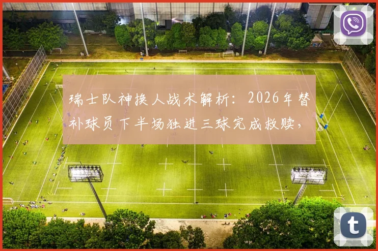 瑞士队神换人战术解析：2026年替补球员下半场独进三球完成救赎，上轮乌龙罪人如何变身英雄？