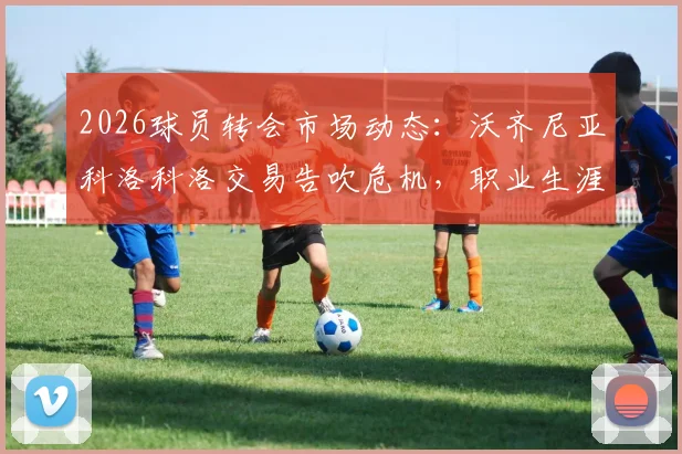 2026球员转会市场动态：沃齐尼亚科洛科洛交易告吹危机，职业生涯十字路口如何抉择？
