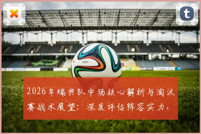 2026年瑞典队中场核心解析与淘汰赛战术展望:深度评估阵容实力,展望晋级之路最终前景
