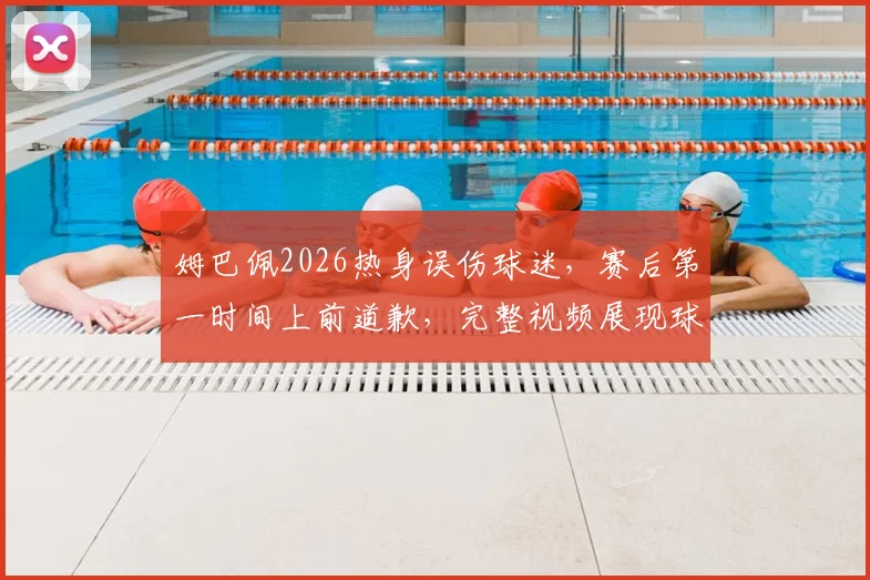 姆巴佩2026热身误伤球迷，赛后第一时间上前道歉，完整视频展现球星真实人品
