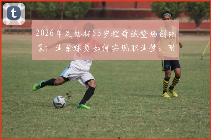 2026年足协杯53岁程奇斌登场创纪录:业余球员如何实现职业梦,附高龄球员保持状态秘诀