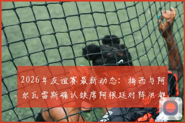 2026年友谊赛最新动态:梅西与阿尔瓦雷斯确认缺席阿根廷对阵洪都拉斯之战,斯卡洛尼或将考察新人