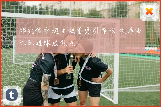 邱兆俊中超主裁首秀引争议 吹掉浙江队进球成焦点