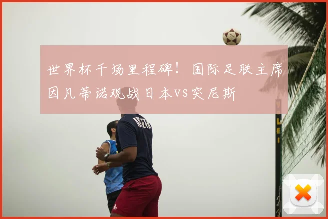 世界杯千场里程碑！国际足联主席因凡蒂诺观战日本vs突尼斯