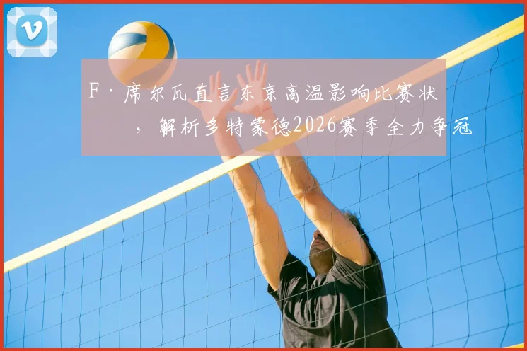F·席尔瓦直言东京高温影响比赛状态,解析多特蒙德2026赛季全力争冠之路与战术展望