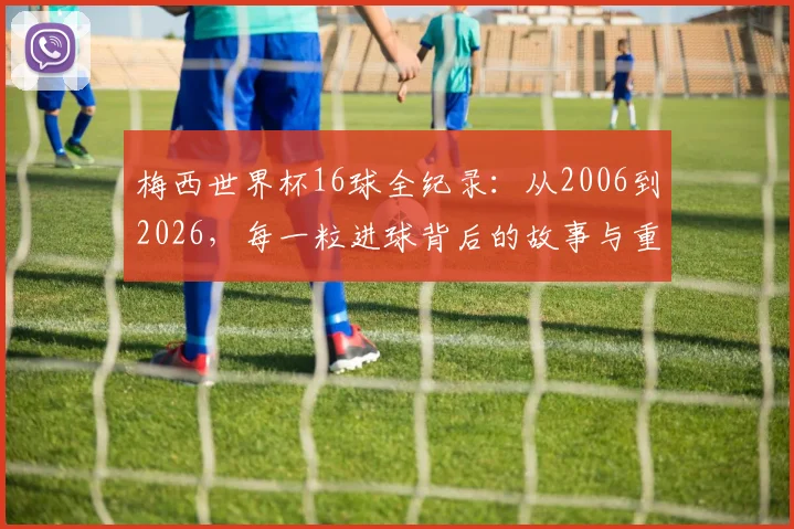 梅西世界杯16球全纪录：从2006到2026，每一粒进球背后的故事与重量