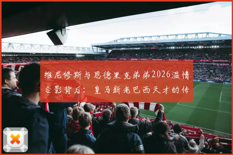 维尼修斯与恩德里克弟弟2026温情合影背后:皇马新老巴西天才的传承与场下友谊