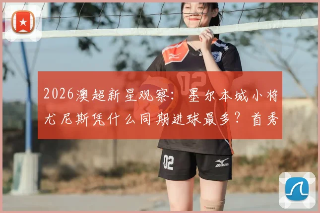 2026澳超新星观察：墨尔本城小将尤尼斯凭什么同期进球最多？首秀以来7球全解析