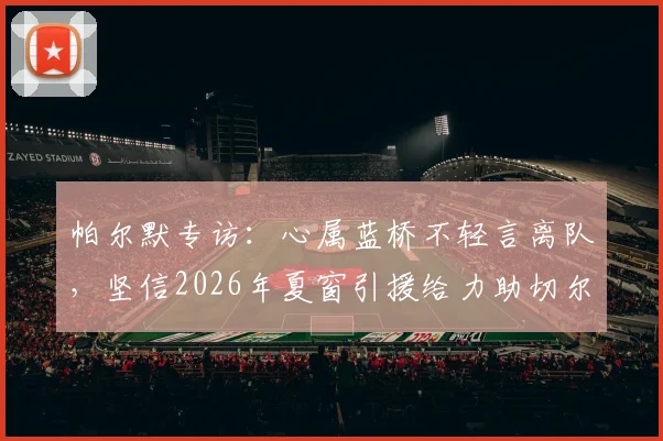 帕尔默专访:心属蓝桥不轻言离队,坚信2026年夏窗引援给力助切尔西重返争冠行列