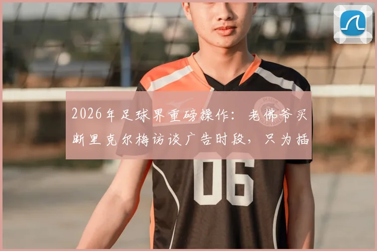 2026年足球界重磅操作：老佛爷买断里克尔梅访谈广告时段，只为插播穆帅回归皇马视频始末