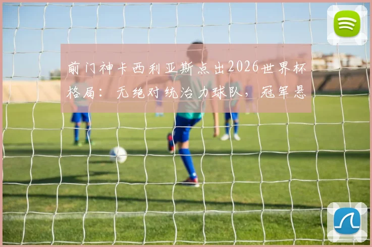 前门神卡西利亚斯点出2026世界杯格局:无绝对统治力球队,冠军悬念与黑马机遇并存