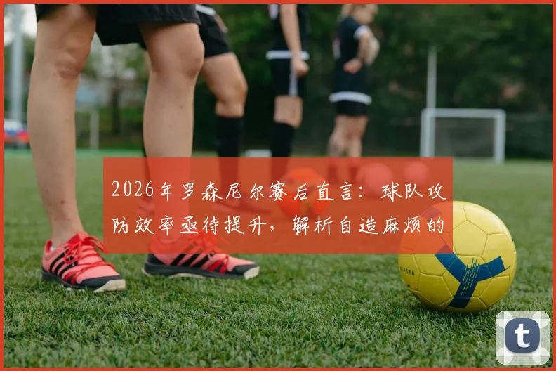 2026年罗森尼尔赛后直言：球队攻防效率亟待提升，解析自造麻烦的深层原因与破局之道
