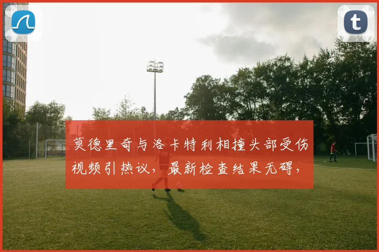 莫德里奇与洛卡特利相撞头部受伤视频引热议，最新检查结果无碍，尤文皇马碰撞事件详情回顾