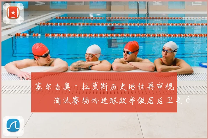 塞尔吉奥·拉莫斯历史地位再审视:淘汰赛场均进球效率傲居后卫之首,仅次于两大神锋