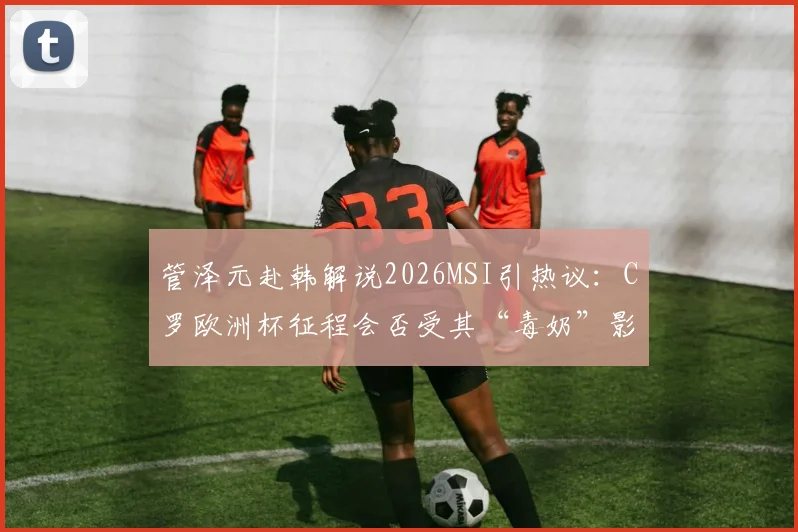 管泽元赴韩解说2026MSI引热议：C罗欧洲杯征程会否受其“毒奶”影响？赛事时间线全解析