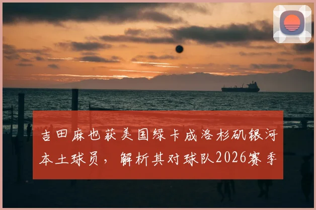 吉田麻也获美国绿卡成洛杉矶银河本土球员,解析其对球队2026赛季阵容的三大关键影响