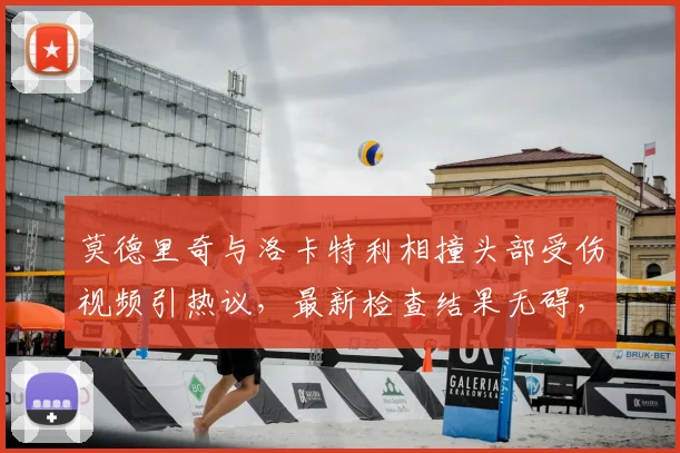 莫德里奇与洛卡特利相撞头部受伤视频引热议,最新检查结果无碍,尤文皇马碰撞事件详情回顾