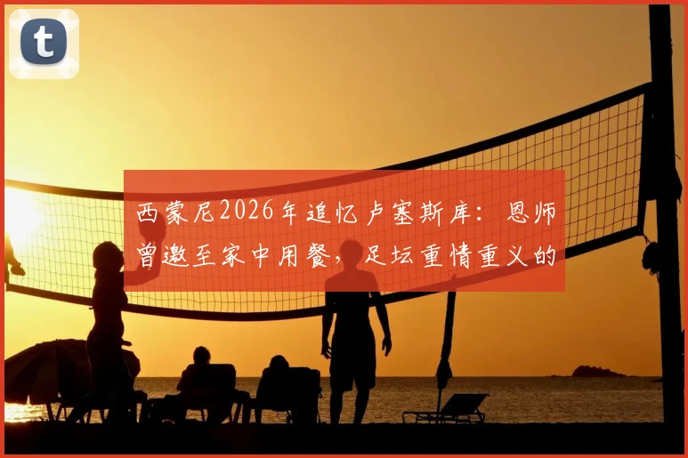 西蒙尼2026年追忆卢塞斯库：恩师曾邀至家中用餐，足坛重情重义的典范故事