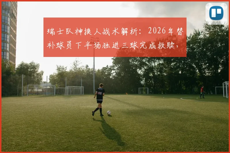 瑞士队神换人战术解析：2026年替补球员下半场独进三球完成救赎，上轮乌龙罪人如何变身英雄？