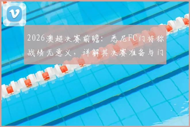 2026澳超决赛前瞻：悉尼FC门将称战绩无意义，详解其决赛准备与门将决胜关键