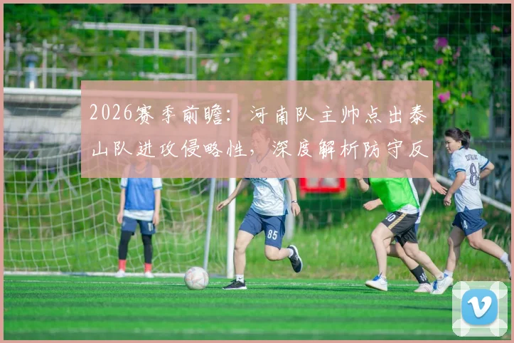 2026赛季前瞻：河南队主帅点出泰山队进攻侵略性，深度解析防守反击战术与双方历史交锋