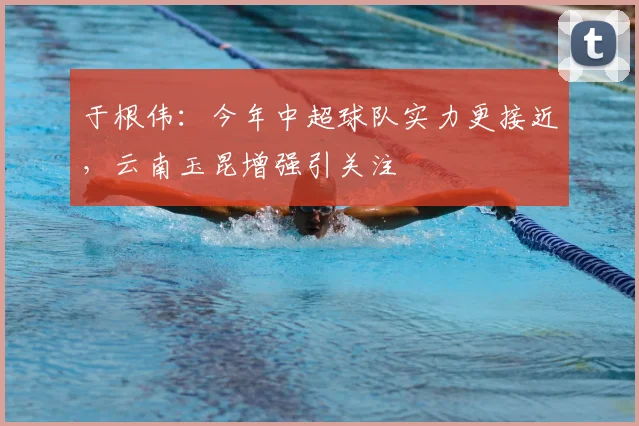 于根伟：今年中超球队实力更接近，云南玉昆增强引关注