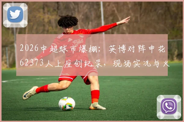 2026中超球市爆棚：英博对阵申花62373人上座创纪录，现场实况与火爆原因全解析