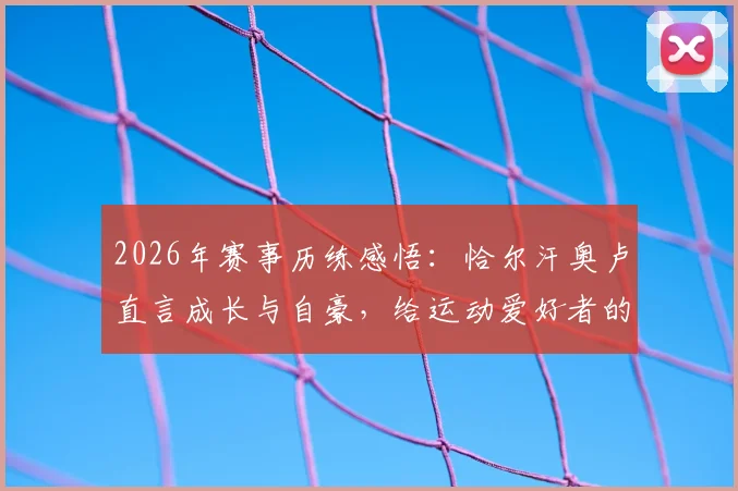 2026年赛事历练感悟：恰尔汗奥卢直言成长与自豪，给运动爱好者的三点启示