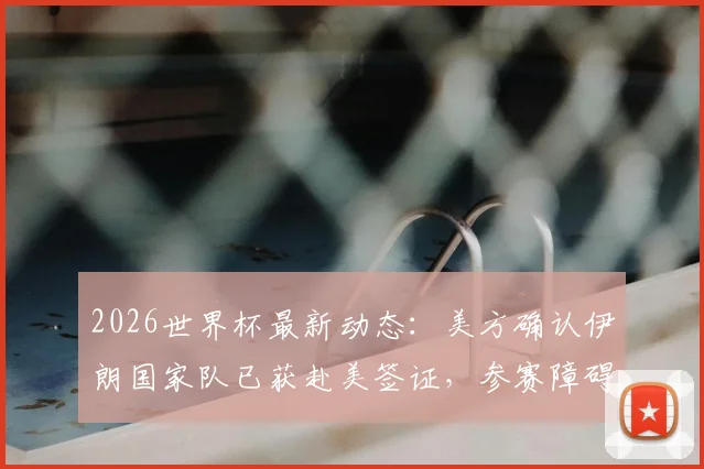 2026世界杯最新动态：美方确认伊朗国家队已获赴美签证，参赛障碍扫清