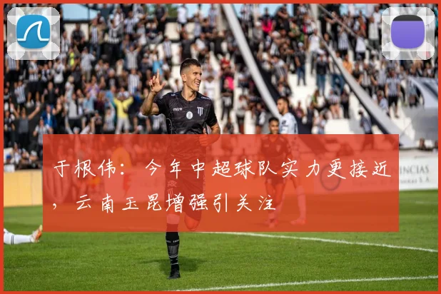 于根伟：今年中超球队实力更接近，云南玉昆增强引关注