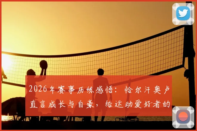 2026年赛事历练感悟：恰尔汗奥卢直言成长与自豪，给运动爱好者的三点启示