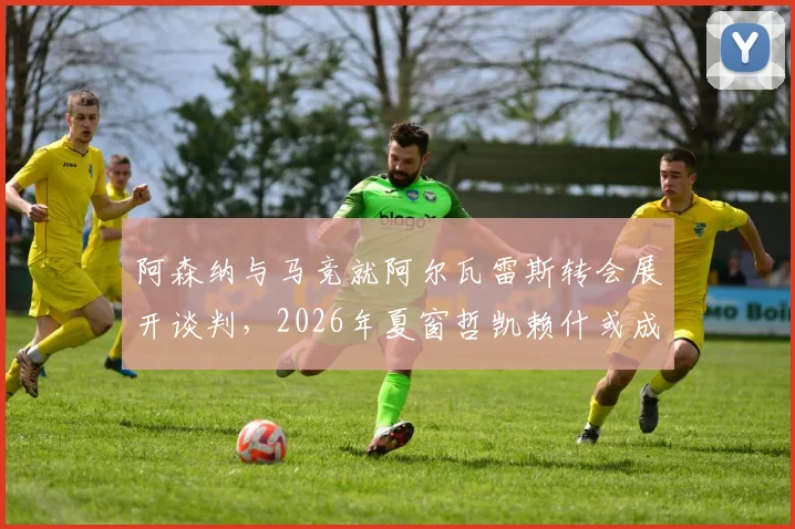 阿森纳与马竞就阿尔瓦雷斯转会展开谈判，2026年夏窗哲凯赖什或成互换筹码，枪手锋线补强计划深度解读