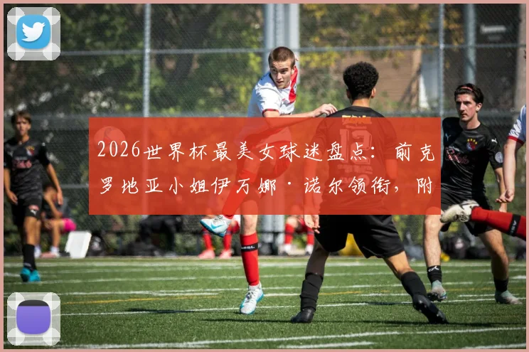 2026世界杯最美女球迷盘点：前克罗地亚小姐伊万娜·诺尔领衔，附个人资料及近况揭秘