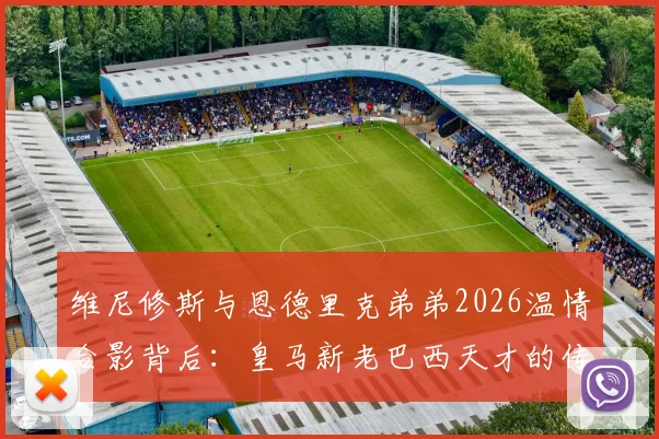 维尼修斯与恩德里克弟弟2026温情合影背后：皇马新老巴西天才的传承与场下友谊