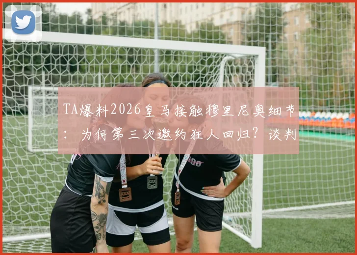 TA爆料2026皇马接触穆里尼奥细节：为何第三次邀约狂人回归？谈判进展与执教前景深度解读