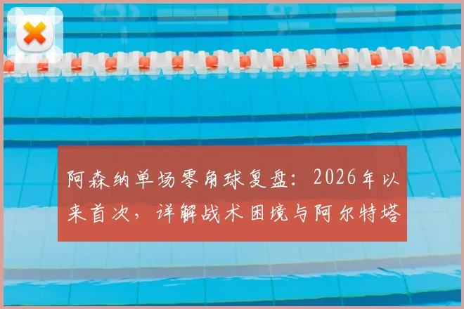阿森纳单场零角球复盘：2026年以来首次，详解战术困境与阿尔特塔的调整难题