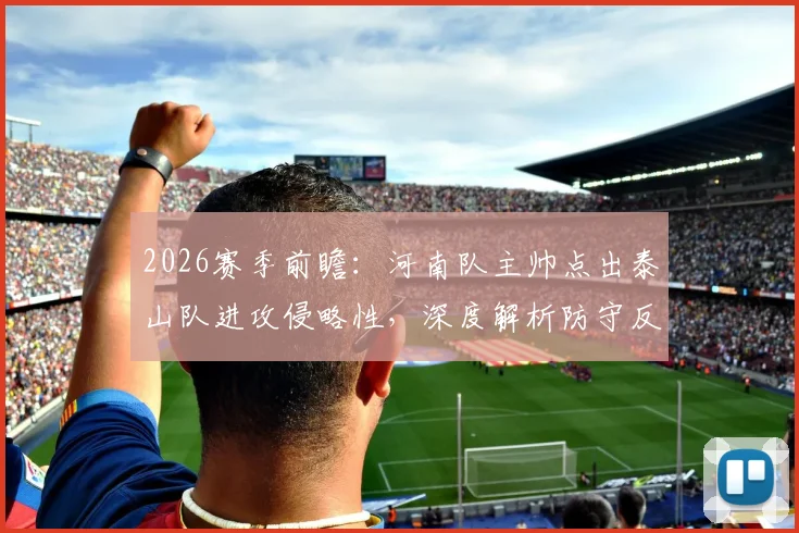 2026赛季前瞻：河南队主帅点出泰山队进攻侵略性，深度解析防守反击战术与双方历史交锋