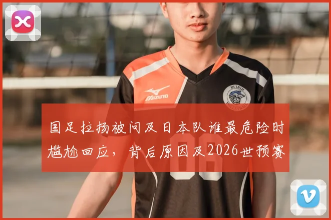 国足拉扬被问及日本队谁最危险时尴尬回应,背后原因及2026世预赛展望