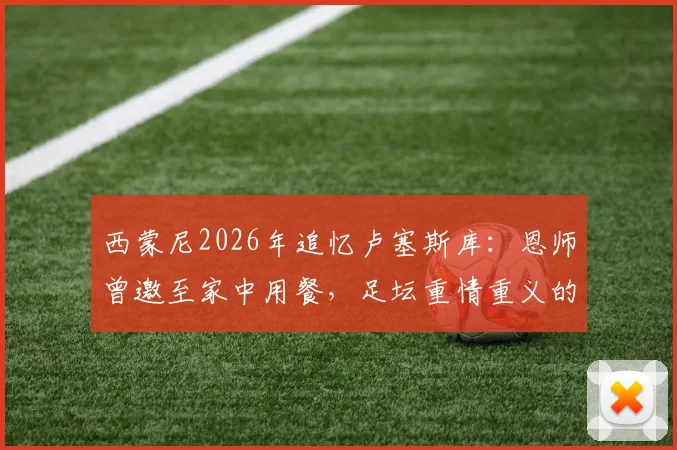 西蒙尼2026年追忆卢塞斯库：恩师曾邀至家中用餐，足坛重情重义的典范故事