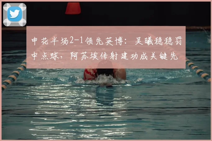申花半场2-1领先英博：吴曦稳稳罚中点球，阿苏埃传射建功成关键先生（附上半场技术统计）