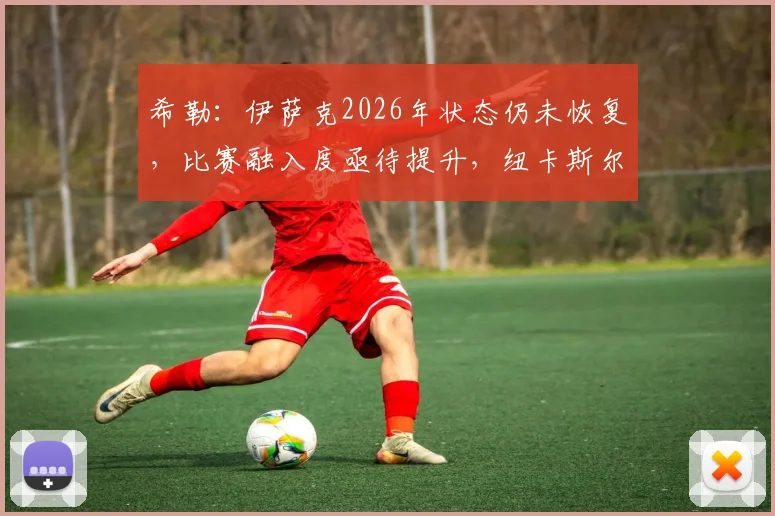 希勒:伊萨克2026年状态仍未恢复,比赛融入度亟待提升,纽卡斯尔前锋需突破困境