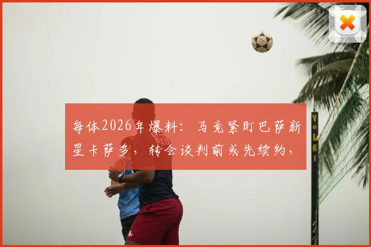 每体2026年爆料：马竞紧盯巴萨新星卡萨多，转会谈判前或先续约，转会市场动态解读