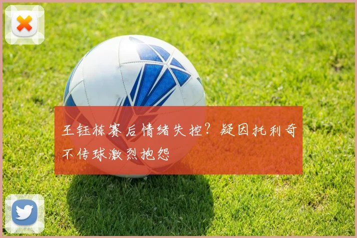 王钰栋赛后情绪失控？疑因托利奇不传球激烈抱怨